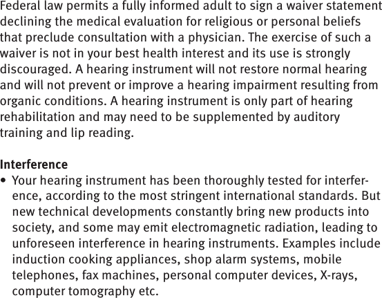 Federal law permits a fully informed adult to sign a waiver statement declining the medical evaluation for religious or personal beliefs that preclude consultation with a physician. The exercise of such a waiver is not in your best health interest and its use is strongly discouraged. A hearing instrument will not restore normal hearing and will not prevent or improve a hearing impairment resulting from organic conditions. A hearing instrument is only part of hearing rehabilitation and may need to be supplemented by auditory training and lip reading.InterferenceYour hearing instrument has been thoroughly tested for interfer-• ence, according to the most stringent international standards. But new technical developments constantly bring new products into society, and some may emit electromagnetic radiation, leading to unforeseen interference in hearing instruments. Examples include induction cooking appliances, shop alarm systems, mobile telephones, fax machines, personal computer devices, X-rays, computer tomography etc. 