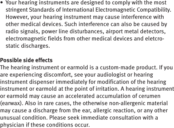 Your hearing instruments are designed to comply with the most • stringent Standards of International Electromagnetic Compatibility. However, your hearing instrument may cause interference with other medical devices. Such interference can also be caused by radio signals, power line disturbances, airport metal detectors, electromagnetic fields from other medical devices and eletcro-static discharges. Possible side effectsThe hearing instrument or earmold is a custom-made product. If you are experiencing discomfort, see your audiologist or hearing instrument dispenser immediately for modification of the hearing instrument or earmold at the point of irritation. A hearing instrument or earmold may cause an accelerated accumulation of cerumen (earwax). Also in rare cases, the otherwise non-allergenic material may cause a discharge from the ear, allergic reaction, or any other unusual condition. Please seek immediate consultation with a physician if these conditions occur.