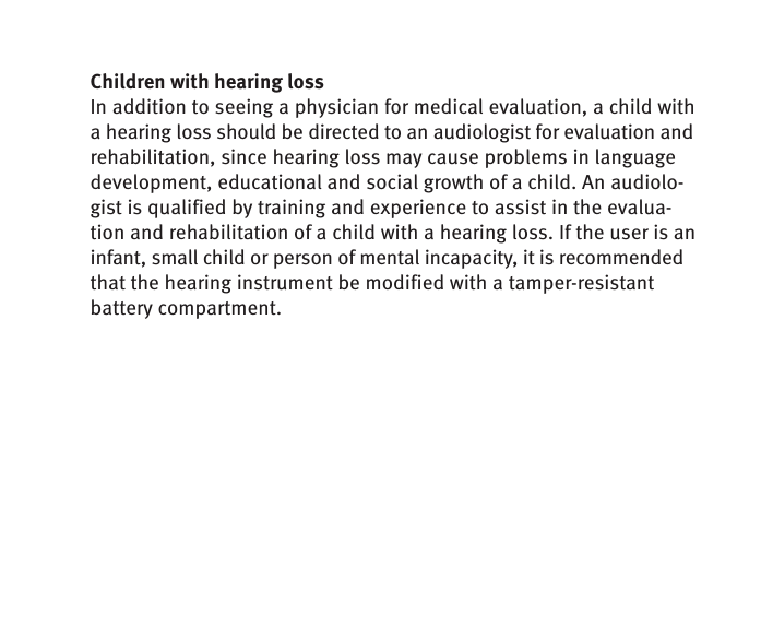 Children with hearing lossIn addition to seeing a physician for medical evaluation, a child with a hearing loss should be directed to an audiologist for evaluation and rehabilitation, since hearing loss may cause problems in language development, educational and social growth of a child. An audiolo-gist is qualified by training and experience to assist in the evalua-tion and rehabilitation of a child with a hearing loss. If the user is an infant, small child or person of mental incapacity, it is recommended that the hearing instrument be modified with a tamper-resistant battery compartment. 