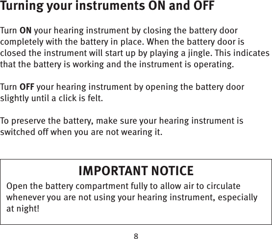 Turning your instruments ON and OFFTurn ON your hearing instrument by closing the battery door completely with the battery in place. When the battery door is closed the instrument will start up by playing a jingle. This indicates that the battery is working and the instrument is operating.Turn OFF your hearing instrument by opening the battery door slightly until a click is felt.To preserve the battery, make sure your hearing instrument is switched off when you are not wearing it.IMPORTANT NOTICEOpen the battery compartment fully to allow air to circulate whenever you are not using your hearing instrument, especially at night!