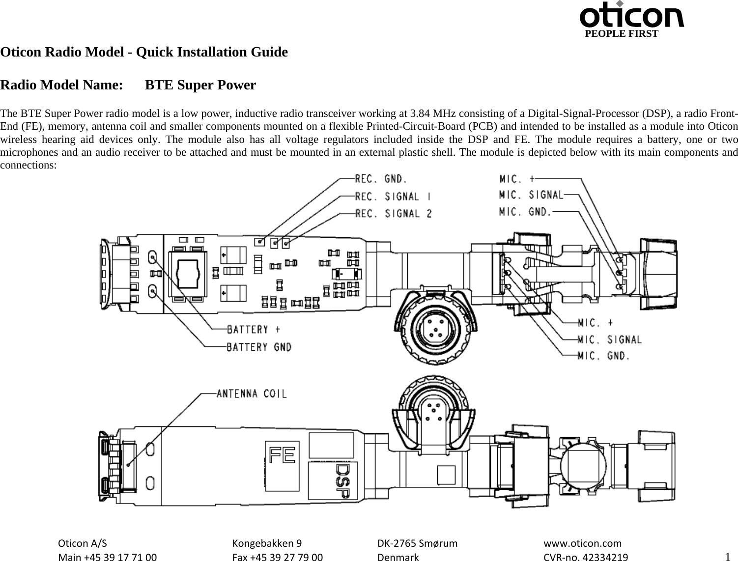                                         PEOPLE FIRST OticonA/S  Kongebakken9  DK‐2765Smørum  www.oticon.comMain+4539177100 Fax+4539277900 DenmarkCVR‐no.42334219   1Oticon Radio Model - Quick Installation Guide  Radio Model Name:  BTE Super Power  The BTE Super Power radio model is a low power, inductive radio transceiver working at 3.84 MHz consisting of a Digital-Signal-Processor (DSP), a radio Front-End (FE), memory, antenna coil and smaller components mounted on a flexible Printed-Circuit-Board (PCB) and intended to be installed as a module into Oticon wireless hearing aid devices only. The module also has all voltage regulators included inside the DSP and FE. The module requires a battery, one or two microphones and an audio receiver to be attached and must be mounted in an external plastic shell. The module is depicted below with its main components and connections:  
