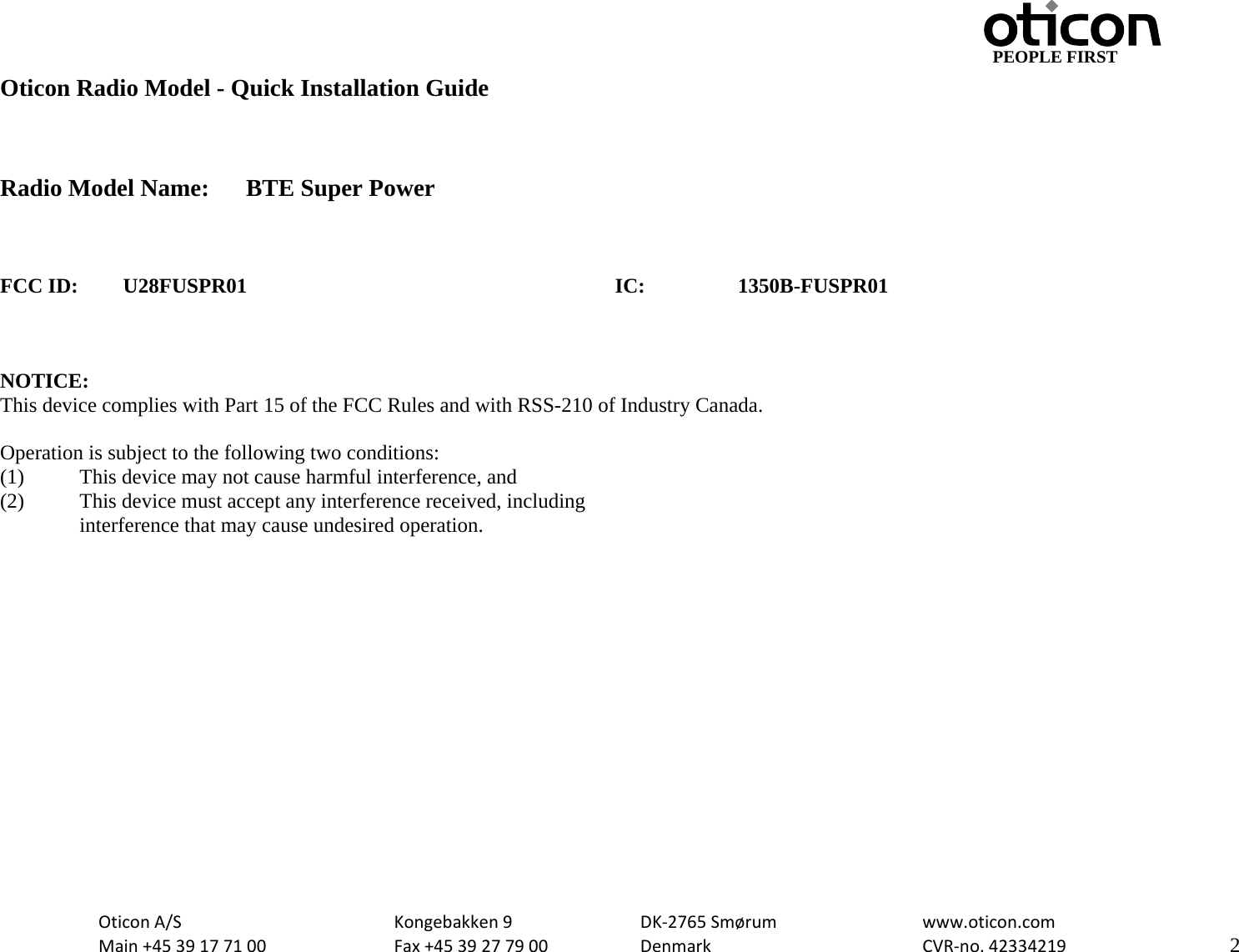                                         PEOPLE FIRST OticonA/S  Kongebakken9  DK‐2765Smørum  www.oticon.comMain+4539177100 Fax+4539277900 DenmarkCVR‐no.42334219   2Oticon Radio Model - Quick Installation Guide    Radio Model Name:  BTE Super Power    FCC ID: U28FUSPR01      IC:  1350B-FUSPR01    NOTICE: This device complies with Part 15 of the FCC Rules and with RSS-210 of Industry Canada.  Operation is subject to the following two conditions: (1)   This device may not cause harmful interference, and (2)   This device must accept any interference received, including  interference that may cause undesired operation.   