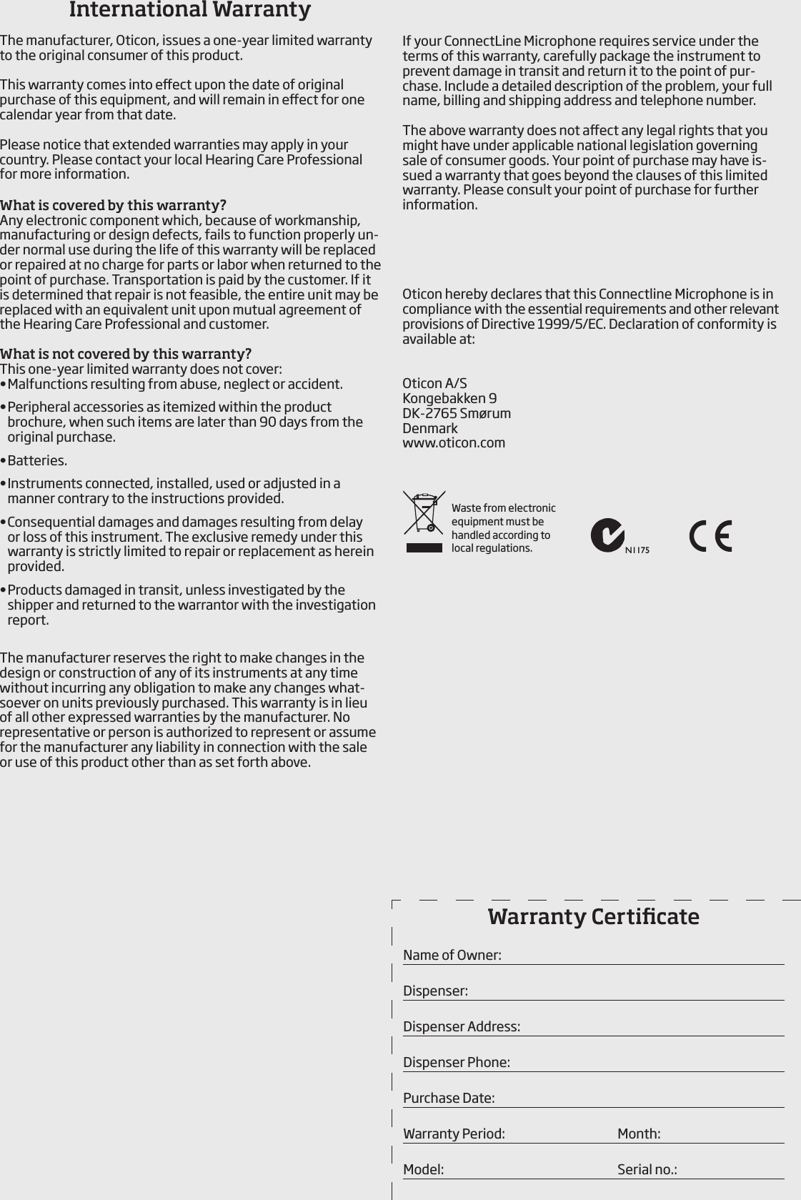  If your ConnectLine Microphone requires service under the terms of this warranty, carefully  package the instrument to prevent damage in transit and return it to the point of pur-chase. Include a detailed description of the problem, your full name, billing and shipping address and telephone number.The above warranty does not aect any legal rights that you might have under applicable national legislation governing sale of consumer goods. Your point of purchase may have is-sued a warranty that goes beyond the clauses of this limited warranty. Please consult your point of purchase for further information.Oticon hereby declares that this Connectline Microphone is in compliance with the essential requirements and other relevant provisions of Directive 1999/5/EC. Declaration of conformity is available at:Oticon A/SKongebakken 9DK-2765 SmørumDenmarkwww.oticon.comInternational WarrantyThe manufacturer, Oticon, issues a one-year limited warranty to the original consumer of this product.This warranty comes into eect upon the date of original purchase of this equipment, and will remain in eect for one calendar year from that date.Please notice that extended warranties may apply in your country. Please contact your local Hearing Care Professional for more information.What is covered by this warranty?Any electronic component which, because of workmanship, manufacturing or design defects, fails to function properly un-der normal use during the life of this warranty will be replaced or repaired at no charge for parts or labor when returned to the point of purchase. Transportation is paid by the customer. If it is determined that repair is not feasible, the entire unit may be replaced with an equivalent unit upon mutual  agreement of the Hearing Care Professional and customer.What is not covered by this warranty?This one-year limited warranty does not cover:• Malfunctions resulting from abuse, neglect or accident.• Peripheral accessories as itemized within the product brochure, when such items are later than 90 days from the original purchase.• Batteries.• Instruments connected, installed, used or adjusted in a  manner contrary to the  instructions provided.• Consequential damages and damages resulting from delay or loss of this instrument. The exclusive remedy under this warranty is strictly limited to repair or replacement as herein provided.• Products damaged in transit, unless investigated by the shipper and returned to the warrantor with the investigation report.The manufacturer reserves the right to make changes in the design or construction of any of its instruments at any time without incurring any obligation to make any changes what-soever on units previously purchased. This warranty is in lieu of all other  expressed warranties by the manufacturer. No representative or person is authorized to represent or assume for the manufacturer any liability in connection with the sale or use of this product other than as set forth above.Warranty CerticateName of Owner:Dispenser:Dispenser Address:Dispenser Phone:Purchase Date:Warranty Period:      Month: Model:        Serial no.:N1175Waste from electronic equipment must be  handled according to local regulations.