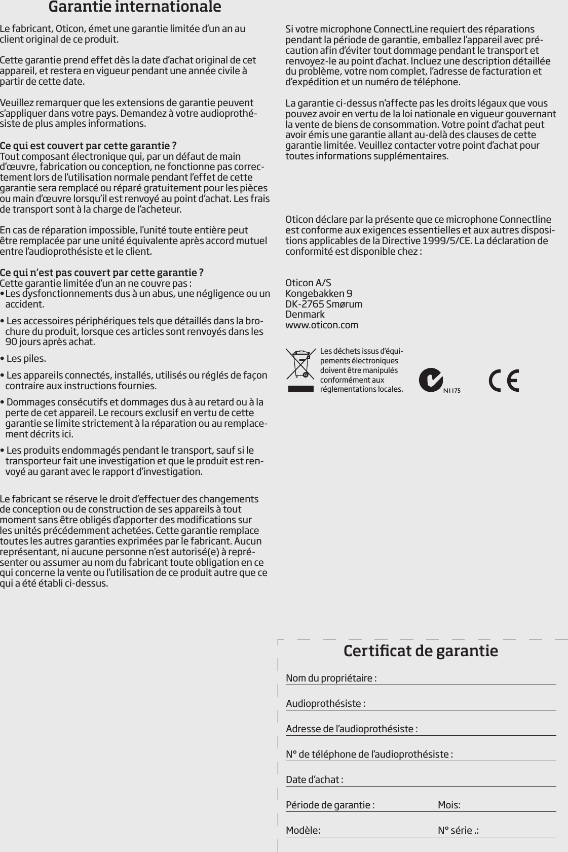         Si votre microphone ConnectLine requiert des réparations pendant la période de garantie, emballez l’appareil avec pré-caution afin d’éviter tout dommage pendant le transport et renvoyez-le au point d’achat. Incluez une description détaillée du problème, votre nom complet, l’adresse de facturation et d’expédition et un numéro de téléphone.La garantie ci-dessus n’affecte pas les droits légaux que vous pouvez avoir en vertu de la loi nationale en vigueur gouvernant la vente de biens de consommation. Votre point d’achat peut avoir émis une garantie allant au-delà des clauses de cette garantie limitée. Veuillez contacter votre point d’achat pour toutes informations supplémentaires.Oticon déclare par la présente que ce microphone Connectline est conforme aux exigences essentielles et aux autres disposi-tions applicables de la Directive 1999/5/CE. La déclaration de conformité est disponible chez :Oticon A/SKongebakken 9DK-2765 SmørumDenmarkwww.oticon.comGarantie internationaleLe fabricant, Oticon, émet une garantie limitée d’un an au client original de ce produit.Cette garantie prend effet dès la date d’achat original de cet appareil, et restera en vigueur pendant une année civile à partir de cette date.Veuillez remarquer que les extensions de garantie peuvent s’appliquer dans votre pays. Demandez à votre audioprothé-siste de plus amples informations.Ce qui est couvert par cette garantie ?Tout composant électronique qui, par un défaut de main d’œuvre, fabrication ou conception, ne fonctionne pas correc-tement lors de l’utilisation normale pendant l’effet de cette garantie sera remplacé ou réparé gratuitement pour les pièces ou main d’œuvre lorsqu’il est renvoyé au point d’achat. Les frais de transport sont à la charge de l’acheteur.En cas de réparation impossible, l’unité toute entière peut être remplacée par une unité équivalente après accord mutuel entre l’audioprothésiste et le client.Ce qui n’est pas couvert par cette garantie ?Cette garantie limitée d’un an ne couvre pas :• Les dysfonctionnements dus à un abus, une négligence ou un accident.• Les accessoires périphériques tels que détaillés dans la bro-chure du produit, lorsque ces articles sont renvoyés dans les 90 jours après achat.• Les piles.• Les appareils connectés, installés, utilisés ou réglés de façon contraire aux instructions fournies.• Dommages consécutifs et dommages dus à au retard ou à la perte de cet appareil. Le recours exclusif en vertu de cette garantie se limite strictement à la réparation ou au remplace-ment décrits ici.• Les produits endommagés pendant le transport, sauf si le transporteur fait une investigation et que le produit est ren-voyé au garant avec le rapport d’investigation.Le fabricant se réserve le droit d’effectuer des changements de conception ou de construction de ses appareils à tout moment sans être obligés d’apporter des modifications sur les unités précédemment achetées. Cette garantie remplace toutes les autres garanties exprimées par le fabricant. Aucun représentant, ni aucune personne n’est autorisé(e) à repré-senter ou assumer au nom du fabricant toute obligation en ce qui concerne la vente ou l’utilisation de ce produit autre que ce qui a été établi ci-dessus.Certicat de garantieNom du propriétaire :Audioprothésiste :Adresse de l’audioprothésiste :N° de téléphone de l’audioprothésiste :Date d’achat :Période de garantie :    Mois: Modèle:    N° série .:N1175Les déchets issus d’équi-pements électroniques doivent être manipulés conformément aux  réglementations  locales.