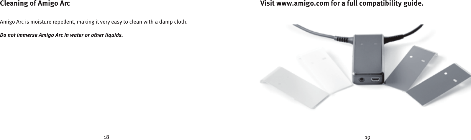 18 19Cleaning of Amigo ArcAmigo Arc is moisture repellent, making it very easy to clean with a damp cloth.Do not immerse Amigo Arc in water or other liquids.Visit www.amigo.com for a full compatibility guide.