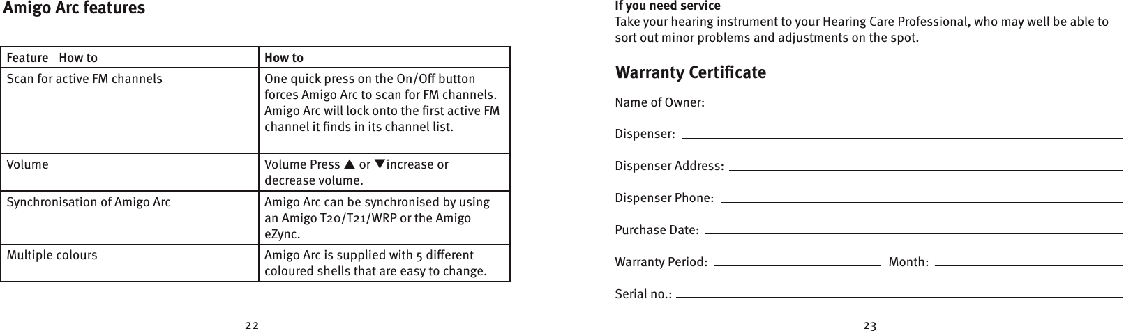 22 23Warranty CertiﬁcateName of Owner:                                                                                                                                          Dispenser:                                                                                                                                                    Dispenser Address:                                                                                                                      Dispenser Phone:                            Purchase Date:                            Warranty Period:                                                            Month:                  Serial no.:                                                                                                                                                      If you need serviceTake your hearing instrument to your Hearing Care Professional, who may well be able to sort out minor problems and adjustments on the spot.Amigo Arc featuresFeature  How to How toScan for active FM channels One quick press on the On/O button forces Amigo Arc to scan for FM channels. Amigo Arc will lock onto the ﬁrst active FM channel it ﬁnds in its channel list.Volume Volume Press p or increase or decrease volume.Synchronisation of Amigo Arc Amigo Arc can be synchronised by using an Amigo T20/T21/WRP or the Amigo eZync.Multiple colours Amigo Arc is supplied with 5 dierent  coloured shells that are easy to change.