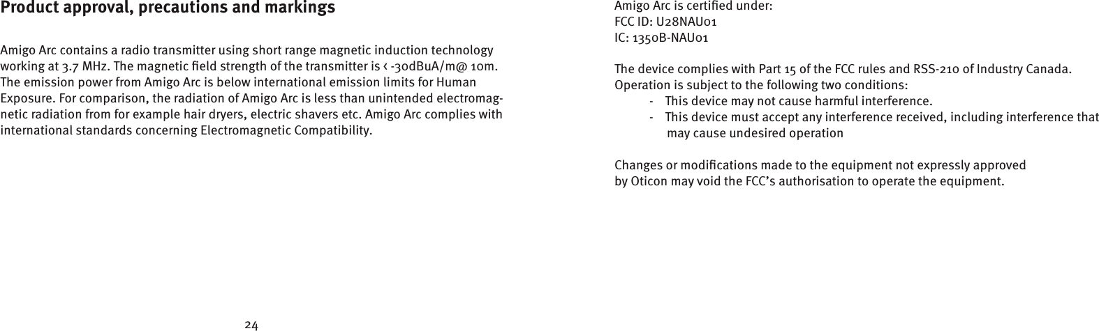 24Amigo Arc is certiﬁed under:FCC ID: U28NAU01IC: 1350B-NAU01 The device complies with Part 15 of the FCC rules and RSS-210 of Industry Canada.Operation is subject to the following two conditions:  -    This device may not cause harmful interference.  -    This device must accept any interference received, including interference that      may cause undesired operationChanges or modiﬁcations made to the equipment not expressly approvedby Oticon may void the FCC’s authorisation to operate the equipment.Product approval, precautions and markingsAmigo Arc contains a radio transmitter using short range magnetic induction technologyworking at 3.7 MHz. The magnetic ﬁeld strength of the transmitter is &lt; -30dBuA/m@ 10m.The emission power from Amigo Arc is below international emission limits for Human Exposure. For comparison, the radiation of Amigo Arc is less than unintended electromag-netic radiation from for example hair dryers, electric shavers etc. Amigo Arc complies with international standards concerning Electromagnetic Compatibility.