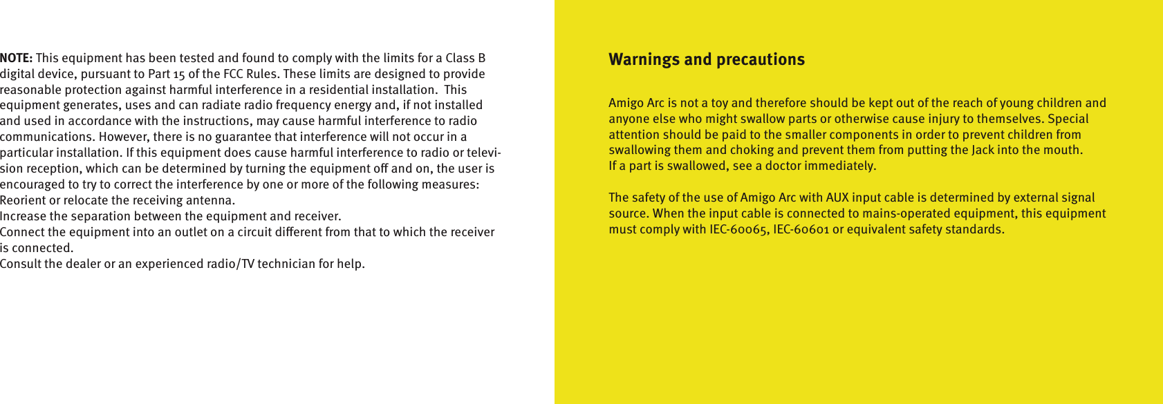 Warnings and precautionsAmigo Arc is not a toy and therefore should be kept out of the reach of young children andanyone else who might swallow parts or otherwise cause injury to themselves. Specialattention should be paid to the smaller components in order to prevent children from  swallowing them and choking and prevent them from putting the Jack into the mouth.If a part is swallowed, see a doctor immediately.The safety of the use of Amigo Arc with AUX input cable is determined by external signalsource. When the input cable is connected to mains-operated equipment, this equipmentmust comply with IEC-60065, IEC-60601 or equivalent safety standards.NOTE: This equipment has been tested and found to comply with the limits for a Class B digital device, pursuant to Part 15 of the FCC Rules. These limits are designed to provide reasonable protection against harmful interference in a residential installation.  This  equipment generates, uses and can radiate radio frequency energy and, if not installed and used in accordance with the instructions, may cause harmful interference to radio communications. However, there is no guarantee that interference will not occur in a particular installation. If this equipment does cause harmful interference to radio or televi-sion reception, which can be determined by turning the equipment o and on, the user is encouraged to try to correct the interference by one or more of the following measures:Reorient or relocate the receiving antenna.Increase the separation between the equipment and receiver.Connect the equipment into an outlet on a circuit dierent from that to which the receiver is connected.Consult the dealer or an experienced radio/TV technician for help.