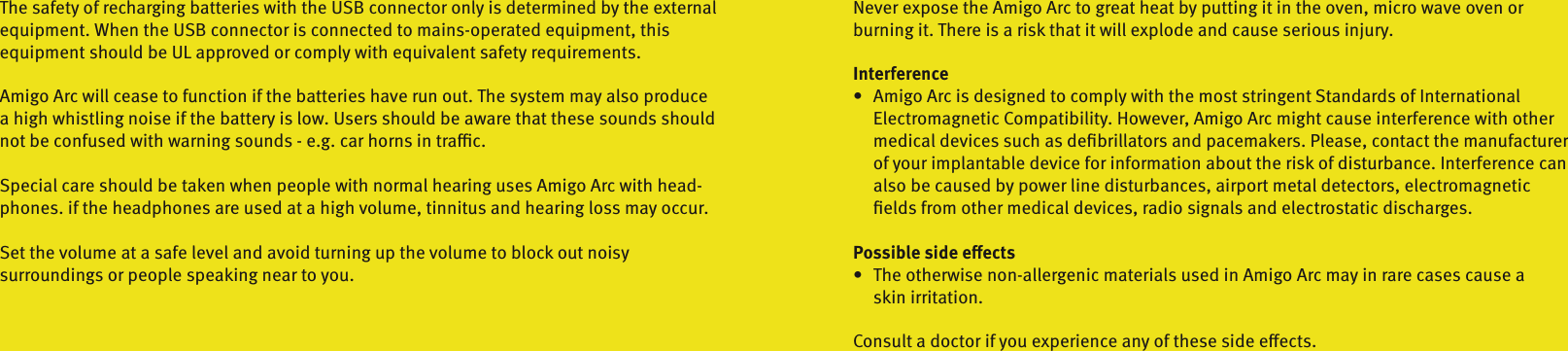 The safety of recharging batteries with the USB connector only is determined by the externalequipment. When the USB connector is connected to mains-operated equipment, thisequipment should be UL approved or comply with equivalent safety requirements.Amigo Arc will cease to function if the batteries have run out. The system may also producea high whistling noise if the battery is low. Users should be aware that these sounds should not be confused with warning sounds - e.g. car horns in trac.Special care should be taken when people with normal hearing uses Amigo Arc with head-phones. if the headphones are used at a high volume, tinnitus and hearing loss may occur.Set the volume at a safe level and avoid turning up the volume to block out noisy  surroundings or people speaking near to you.Never expose the Amigo Arc to great heat by putting it in the oven, micro wave oven or  burning it. There is a risk that it will explode and cause serious injury.Interference•   Amigo Arc is designed to comply with the most stringent Standards of International    Electromagnetic Compatibility. However, Amigo Arc might cause interference with other    medical devices such as deﬁbrillators and pacemakers. Please, contact the manufacturer    of your implantable device for information about the risk of disturbance. Interference can    also be caused by power line disturbances, airport metal detectors, electromagnetic    ﬁelds from other medical devices, radio signals and electrostatic discharges.Possible side eects•   The otherwise non-allergenic materials used in Amigo Arc may in rare cases cause a    skin irritation.Consult a doctor if you experience any of these side eects.