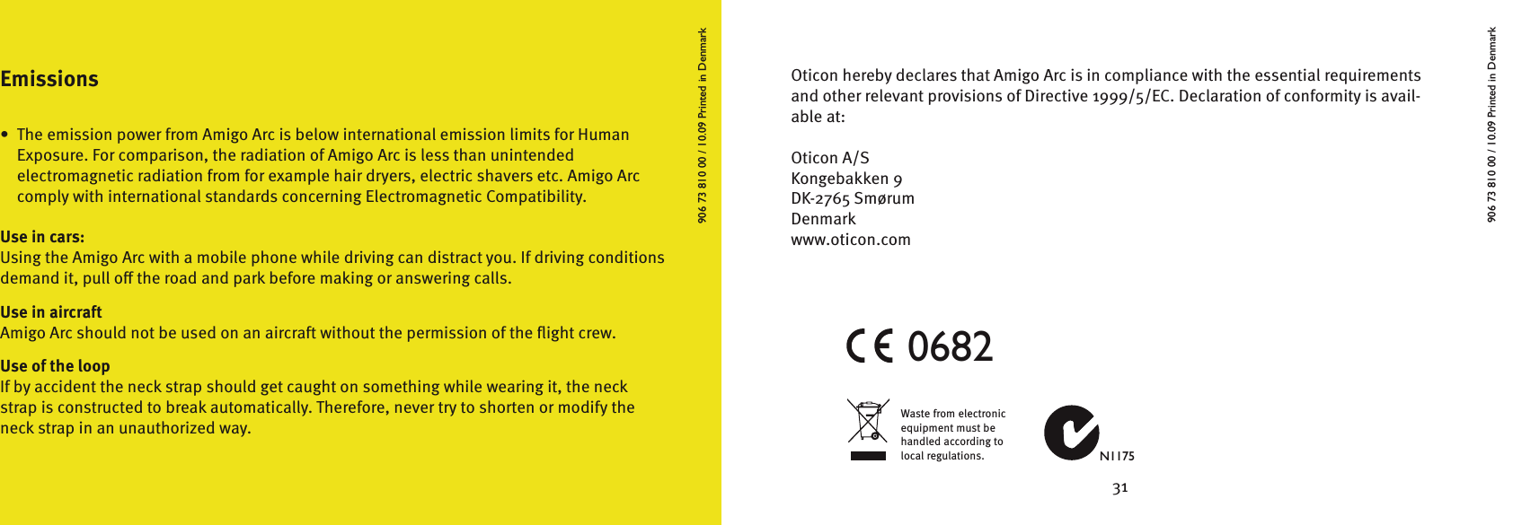 30 31906 73 810 00 / 10.09 Printed in DenmarkWaste from electronic equipment must be handled according to local regulations. N11750682Oticon hereby declares that Amigo Arc is in compliance with the essential requirements and other relevant provisions of Directive 1999/5/EC. Declaration of conformity is avail-able at:Oticon A/SKongebakken 9DK-2765 SmørumDenmarkwww.oticon.comEmissions•  The emission power from Amigo Arc is below international emission limits for Human    Exposure. For comparison, the radiation of Amigo Arc is less than unintended    electromagnetic radiation from for example hair dryers, electric shavers etc. Amigo Arc    comply with international standards concerning Electromagnetic Compatibility.Use in cars:Using the Amigo Arc with a mobile phone while driving can distract you. If driving conditions demand it, pull o the road and park before making or answering calls.Use in aircraftAmigo Arc should not be used on an aircraft without the permission of the ﬂight crew.Use of the loopIf by accident the neck strap should get caught on something while wearing it, the neckstrap is constructed to break automatically. Therefore, never try to shorten or modify theneck strap in an unauthorized way.906 73 810 00 / 10.09 Printed in Denmark