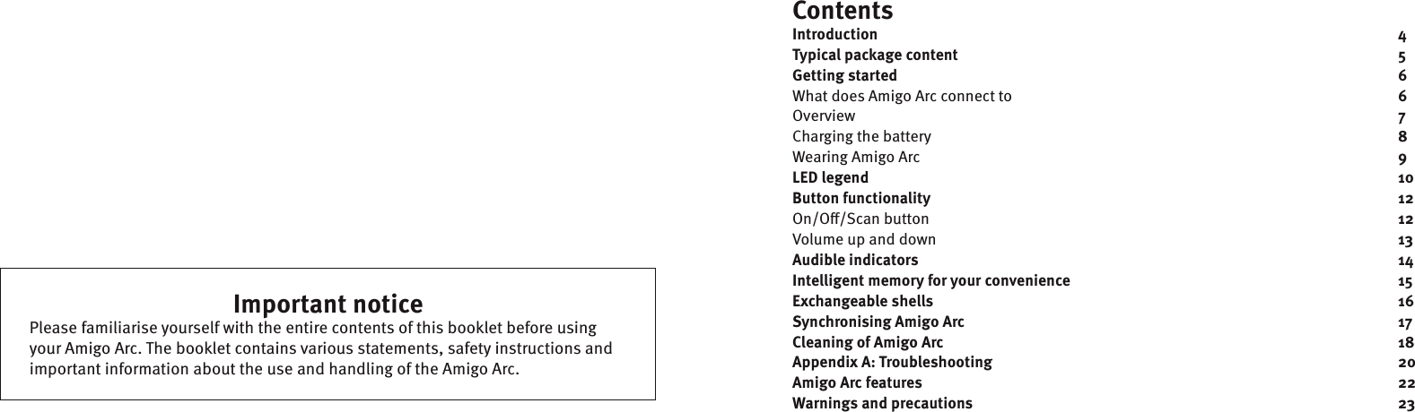 ContentsIntroduction                4Typical package content              5Getting started                6What does Amigo Arc connect to      6Overview         7Charging the battery       8Wearing Amigo Arc         9LED legend                10Button functionality              12On/O/Scan button       12Volume up and down       13Audible indicators                14Intelligent memory for your convenience          15Exchangeable shells              16Synchronising Amigo Arc               17 Cleaning of Amigo Arc              18Appendix A: Troubleshooting             20Amigo Arc features               22Warnings and precautions              23Important noticePlease familiarise yourself with the entire contents of this booklet before using your Amigo Arc. The booklet contains various statements, safety instructions and important information about the use and handling of the Amigo Arc.