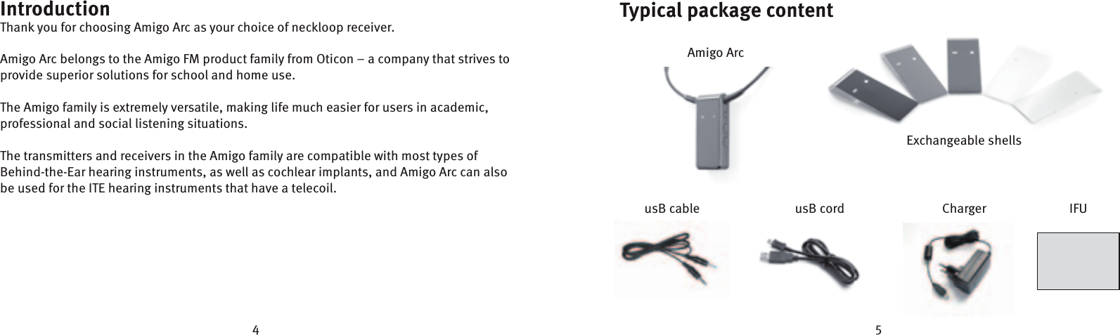 4 5Typical package contentIntroductionThank you for choosing Amigo Arc as your choice of neckloop receiver.Amigo Arc belongs to the Amigo FM product family from Oticon – a company that strives to provide superior solutions for school and home use. The Amigo family is extremely versatile, making life much easier for users in academic, professional and social listening situations. The transmitters and receivers in the Amigo family are compatible with most types of Behind-the-Ear hearing instruments, as well as cochlear implants, and Amigo Arc can also be used for the ITE hearing instruments that have a telecoil.usB cord ChargerusB cable IFUAmigo ArcExchangeable shells