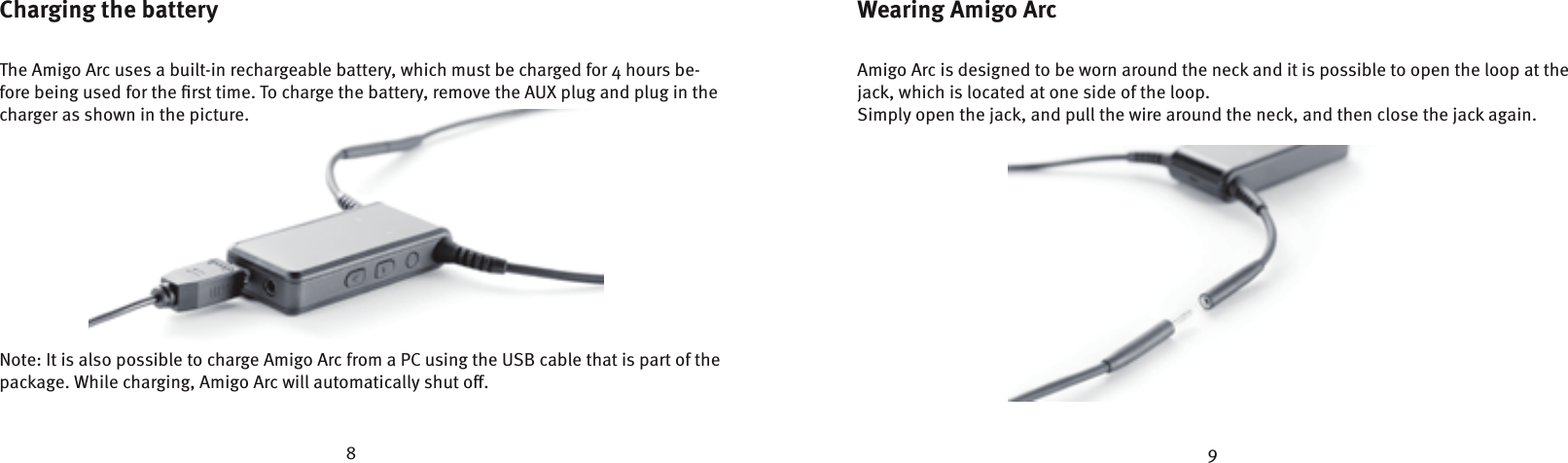 8 9Charging the batteryThe Amigo Arc uses a built-in rechargeable battery, which must be charged for 4 hours be-fore being used for the ﬁrst time. To charge the battery, remove the AUX plug and plug in the charger as shown in the picture. Note: It is also possible to charge Amigo Arc from a PC using the USB cable that is part of the package. While charging, Amigo Arc will automatically shut o.Wearing Amigo ArcAmigo Arc is designed to be worn around the neck and it is possible to open the loop at the jack, which is located at one side of the loop.Simply open the jack, and pull the wire around the neck, and then close the jack again.