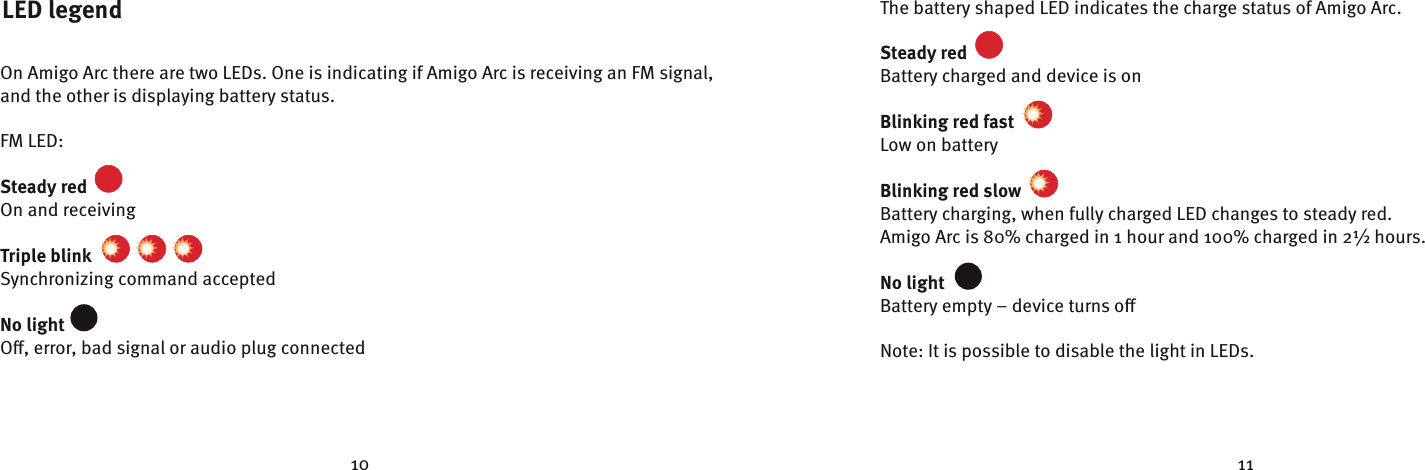 10 11LED legendOn Amigo Arc there are two LEDs. One is indicating if Amigo Arc is receiving an FM signal, and the other is displaying battery status.FM LED:Steady red  On and receivingTriple blink    Synchronizing command acceptedNo light  O, error, bad signal or audio plug connectedThe battery shaped LED indicates the charge status of Amigo Arc.Steady red  Battery charged and device is onBlinking red fast  Low on battery Blinking red slow  Battery charging, when fully charged LED changes to steady red. Amigo Arc is 80% charged in 1 hour and 100% charged in 2½ hours.No light  Battery empty – device turns oNote: It is possible to disable the light in LEDs.✷✥✲✴✹✵✩✯✰Å✷✥✲✴✹✵✩✯✰Å✷✥✲✴✹✵✩✯✰Å✷✥✲✴✹✵✩✯✰Å✷✥✲✴✹✵✩✯✰Å✷✥✲✴✹✵✩✯✰Å✷✥✲✴✹✵✩✯✰Å✷✥✲✴✹✵✩✯✰Å✷✥✲✴✹✵✩✯✰Å