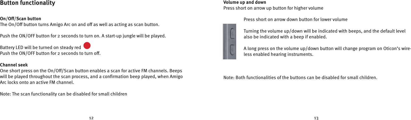 12 13Button functionalityOn/O/Scan buttonThe On/O button turns Amigo Arc on and o as well as acting as scan button.Push the ON/OFF button for 2 seconds to turn on. A start-up jungle will be played. Battery LED will be turned on steady red  Push the ON/OFF button for 2 seconds to turn o.Channel seek One short press on the On/O/Scan button enables a scan for active FM channels. Beeps will be played throughout the scan process, and a conﬁrmation beep played, when Amigo Arc locks onto an active FM channel.Note: The scan functionality can be disabled for small children Volume up and downPress short on arrow up button for higher volume Press short on arrow down button for lower volumeTurning the volume up/down will be indicated with beeps, and the default level also be indicated with a beep if enabled.A long press on the volume up/down button will change program on Oticon’s wire-less enabled hearing instruments.Note: Both functionalities of the buttons can be disabled for small children. ✷✥✲✴✹✵✩✯✰Å