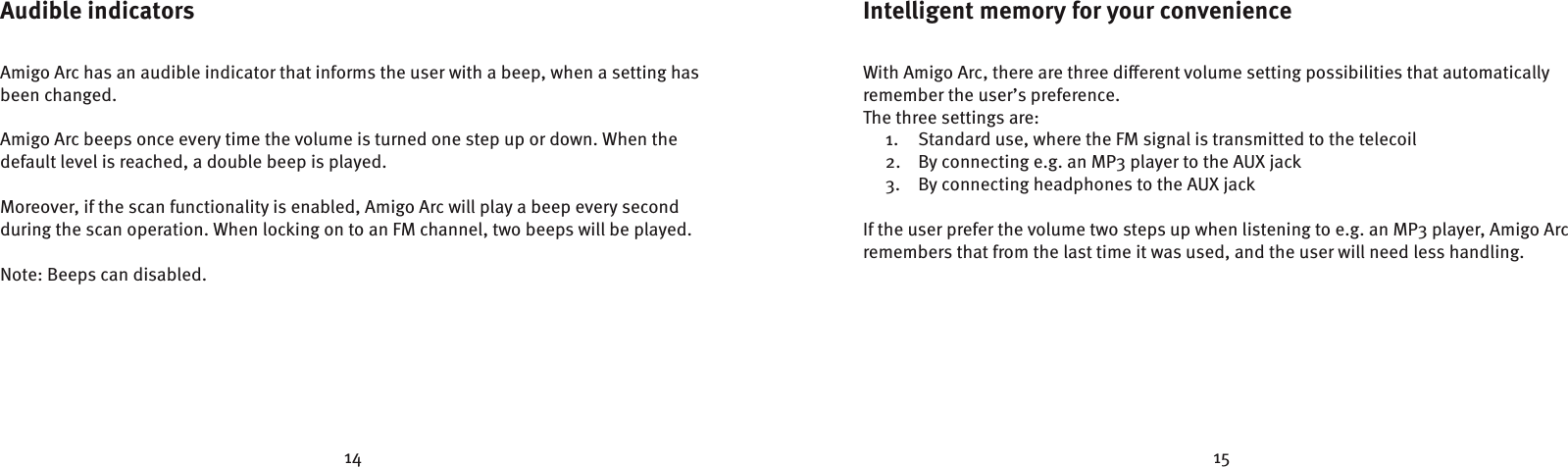 14 15Intelligent memory for your convenienceWith Amigo Arc, there are three dierent volume setting possibilities that automatically remember the user’s preference.The three settings are:1.  Standard use, where the FM signal is transmitted to the telecoil2.  By connecting e.g. an MP3 player to the AUX jack3.  By connecting headphones to the AUX jackIf the user prefer the volume two steps up when listening to e.g. an MP3 player, Amigo Arc remembers that from the last time it was used, and the user will need less handling.Audible indicatorsAmigo Arc has an audible indicator that informs the user with a beep, when a setting has been changed.Amigo Arc beeps once every time the volume is turned one step up or down. When the  default level is reached, a double beep is played.Moreover, if the scan functionality is enabled, Amigo Arc will play a beep every second  during the scan operation. When locking on to an FM channel, two beeps will be played.Note: Beeps can disabled.