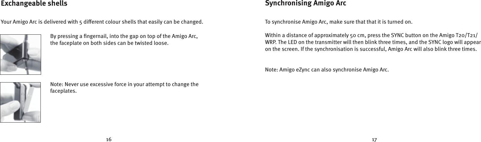 16 17Exchangeable shells Your Amigo Arc is delivered with 5 dierent colour shells that easily can be changed.  By pressing a ﬁngernail, into the gap on top of the Amigo Arc,    the faceplate on both sides can be twisted loose.     Note: Never use excessive force in your attempt to change the   faceplates.   Synchronising Amigo ArcTo synchronise Amigo Arc, make sure that that it is turned on. Within a distance of approximately 50 cm, press the SYNC button on the Amigo T20/T21/WRP. The LED on the transmitter will then blink three times, and the SYNC logo will appear on the screen. If the synchronisation is successful, Amigo Arc will also blink three times. Note: Amigo eZync can also synchronise Amigo Arc.