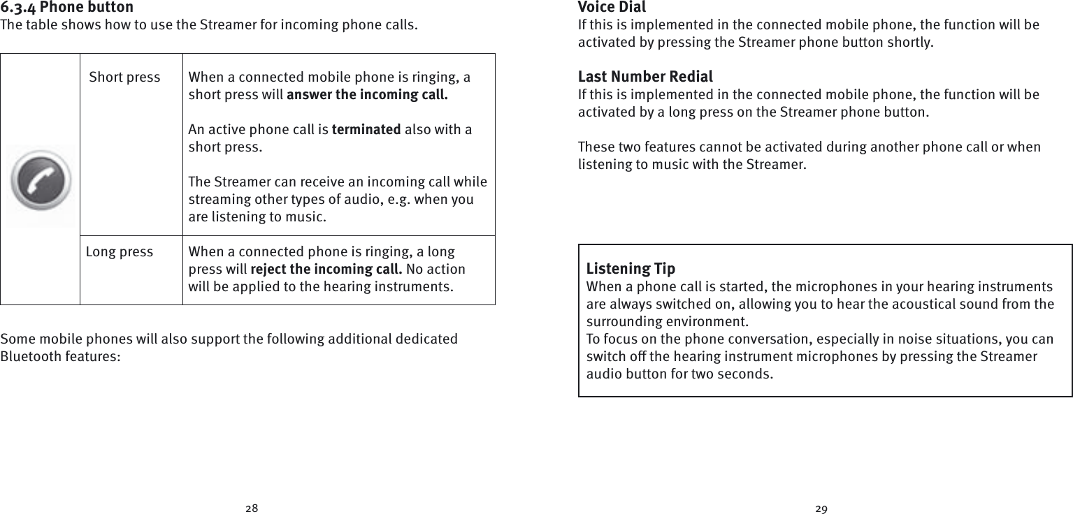 28 296.3.4 Phone buttonThe table shows how to use the Streamer for incoming phone calls. Short press  When a connected mobile phone is ringing, a short press will answer the incoming call.  An active phone call is terminated also with a short press. The Streamer can receive an incoming call while streaming other types of audio, e.g. when you are listening to music.Long press  When a connected phone is ringing, a long press will reject the incoming call. No action will be applied to the hearing instruments.Some mobile phones will also support the following additional dedicated Bluetooth features:Voice DialIf this is implemented in the connected mobile phone, the function will be activated by pressing the Streamer phone button shortly. Last Number RedialIf this is implemented in the connected mobile phone, the function will be activated by a long press on the Streamer phone button. These two features cannot be activated during another phone call or when listening to music with the Streamer.Listening TipWhen a phone call is started, the microphones in your hearing instruments are always switched on, allowing you to hear the acoustical sound from the surrounding environment.To focus on the phone conversation, especially in noise situations, you can switch oﬀ  the hearing instrument microphones by pressing the Streamer audio button for two seconds. 