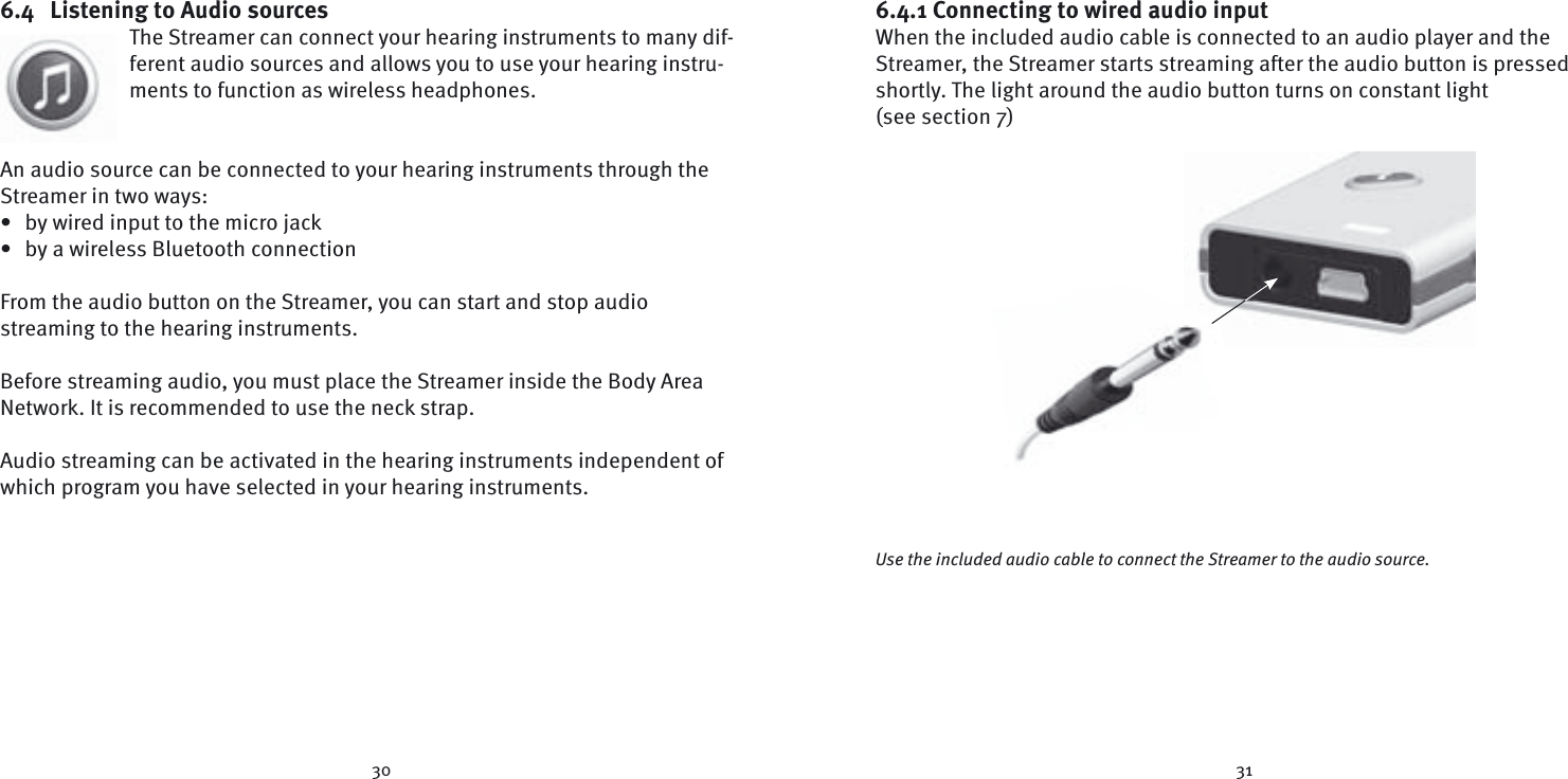 30 316.4  Listening to Audio sourcesThe Streamer can connect your hearing instruments to many dif-ferent audio sources and allows you to use your hearing instru-ments to function as wireless headphones.An audio source can be connected to your hearing instruments through the Streamer in two ways:•  by wired input to the micro jack•  by a wireless Bluetooth connectionFrom the audio button on the Streamer, you can start and stop audio  streaming to the hearing instruments. Before streaming audio, you must place the Streamer inside the Body Area Network. It is recommended to use the neck strap.Audio streaming can be activated in the hearing instruments independent of which program you have selected in your hearing instruments.6.4.1 Connecting to wired audio inputWhen the included audio cable is connected to an audio player and the Streamer, the Streamer starts streaming after the audio button is pressed shortly. The light around the audio button turns on constant light (see section 7)Use the included audio cable to connect the Streamer to the audio source.