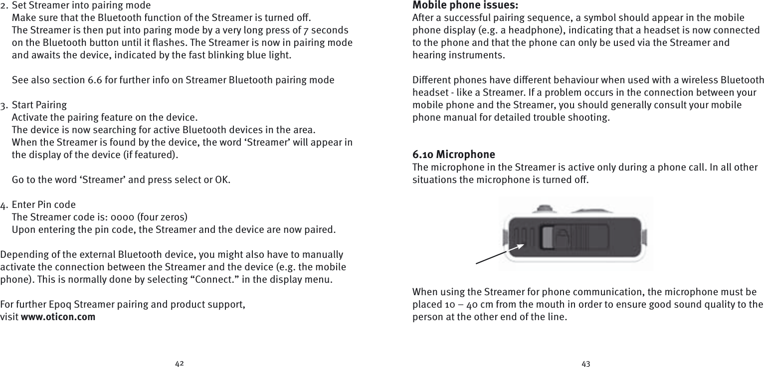 42 432. Set Streamer into pairing modeMake sure that the Bluetooth function of the Streamer is turned oﬀ .The Streamer is then put into paring mode by a very long press of 7 seconds on the Bluetooth button until it ﬂ ashes. The Streamer is now in pairing mode and awaits the device, indicated by the fast blinking blue light.  See also section 6.6 for further info on Streamer Bluetooth pairing mode3. Start Pairing Activate the pairing feature on the device.The device is now searching for active Bluetooth devices in the area.When the Streamer is found by the device, the word ‘Streamer’ will appear in the display of the device (if featured).Go to the word ‘Streamer’ and press select or OK.4. Enter Pin codeThe Streamer code is: 0000 (four zeros)Upon entering the pin code, the Streamer and the device are now paired. Depending of the external Bluetooth device, you might also have to manually activate the connection between the Streamer and the device (e.g. the mobile phone). This is normally done by selecting “Connect.” in the display menu.For further Epoq Streamer pairing and product support, visit www.oticon.comMobile phone issues:After a successful pairing sequence, a symbol should appear in the mobile phone display (e.g. a headphone), indicating that a headset is now  connected to the phone and that the phone can only be used via the Streamer and  hearing  instruments. Diﬀ erent phones have diﬀ erent behaviour when used with a wireless Bluetooth headset - like a Streamer. If a problem occurs in the connection between your mobile phone and the Streamer, you should generally consult your mobile phone manual for detailed trouble shooting.  6.10 MicrophoneThe microphone in the Streamer is active only during a phone call. In all other situations the microphone is turned oﬀ .When using the Streamer for phone communication, the microphone must be placed 10 – 40 cm from the mouth in order to ensure good sound quality to the person at the other end of the line. 