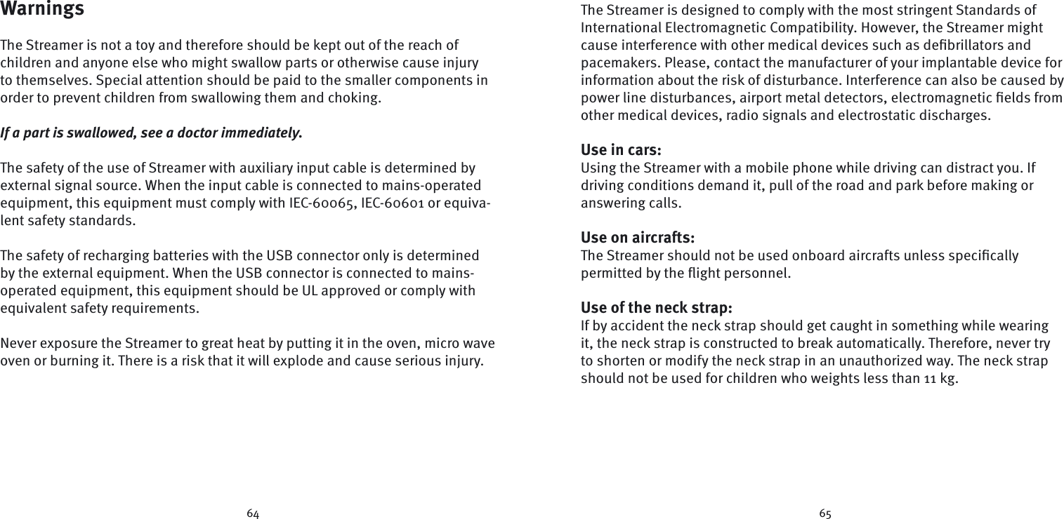64 65WarningsThe Streamer is not a toy and therefore should be kept out of the reach of children and anyone else who might swallow parts or otherwise cause injury to themselves. Special attention should be paid to the smaller components in order to prevent children from swallowing them and choking.If a part is swallowed, see a doctor immediately.The safety of the use of Streamer with auxiliary input cable is determined by external signal source. When the input cable is connected to mains-operated equipment, this equipment must comply with IEC-60065, IEC-60601 or equiva-lent safety standards.The safety of recharging batteries with the USB connector only is determined by the external equipment. When the USB connector is connected to mains-operated equipment, this equipment should be UL approved or comply with equivalent safety requirements.Never exposure the Streamer to great heat by putting it in the oven, micro wave oven or burning it. There is a risk that it will explode and cause serious injury.The Streamer is designed to comply with the most stringent Standards of  International Electromagnetic Compatibility. However, the Streamer might cause interference with other medical devices such as deﬁ brillators and pacemakers. Please, contact the manufacturer of your implantable device for information about the risk of disturbance. Interference can also be caused by power line disturbances, airport metal detectors, electromagnetic ﬁ elds from other medical devices, radio signals and electrostatic discharges.Use in cars:Using the Streamer with a mobile phone while driving can distract you. If  driving conditions demand it, pull of the road and park before making or  answering  calls.Use on aircrafts:  The Streamer should not be used onboard aircrafts unless speciﬁ cally  permitted by the ﬂ ight personnel. Use of the neck strap:If by accident the neck strap should get caught in something while wearing it, the neck strap is constructed to break automatically. Therefore, never try to shorten or modify the neck strap in an unauthorized way. The neck strap should not be used for children who weights less than 11 kg.