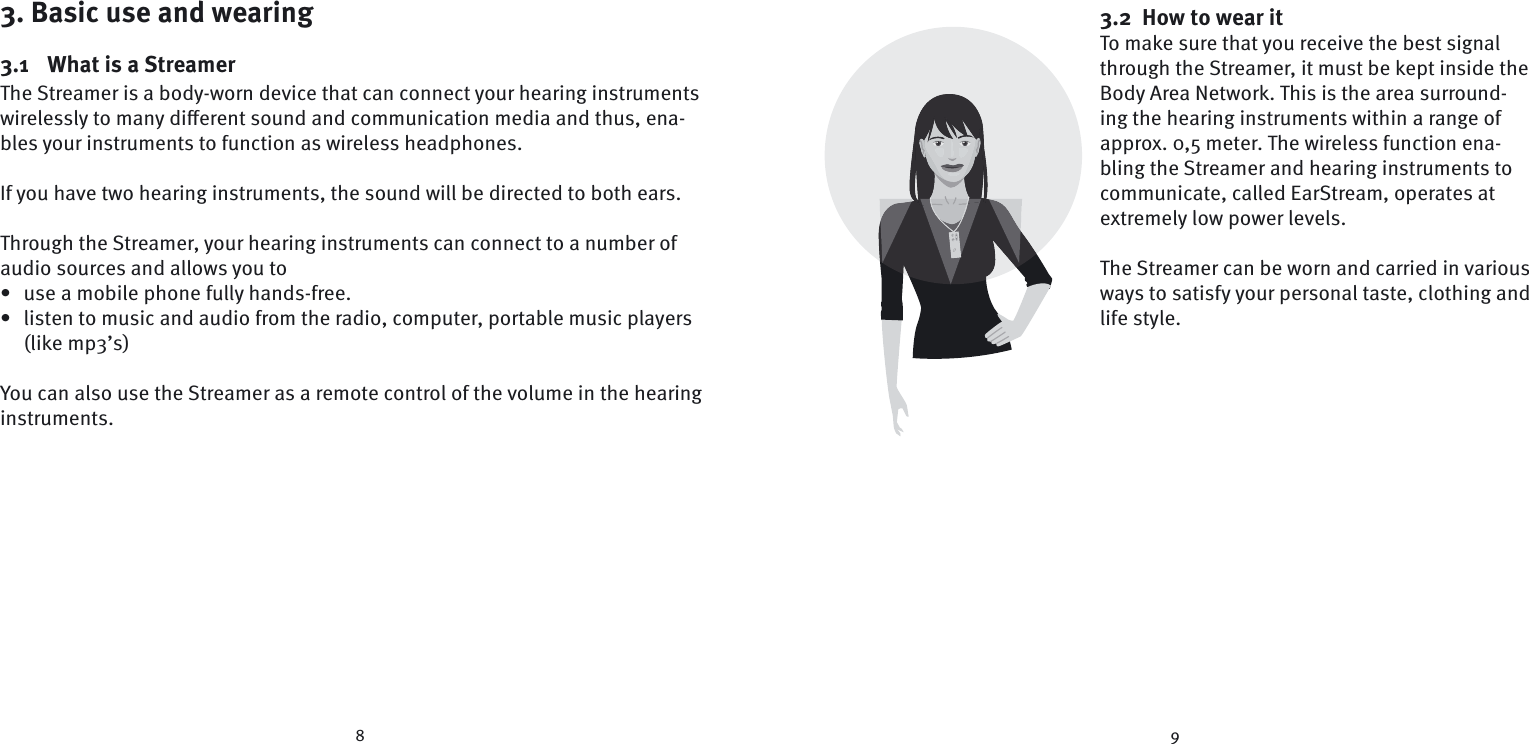 8 93. Basic use and wearing3.1  What is a StreamerThe Streamer is a body-worn device that can connect your hearing instruments wirelessly to many diﬀ erent sound and communication media and thus, ena-bles your instruments to function as wireless headphones.If you have two hearing instruments, the sound will be directed to both ears.Through the Streamer, your hearing instruments can connect to a number of audio sources and allows you to•  use a mobile phone fully hands-free.•  listen to music and audio from the radio, computer, portable music players (like mp3’s) You can also use the Streamer as a remote control of the volume in the  hearing instruments. 3.2  How to wear itTo make sure that you receive the best signal through the Streamer, it must be kept inside the Body Area Network. This is the area surround-ing the hearing instruments within a range of approx. 0,5 meter. The wireless function ena-bling the Streamer and hearing instruments to communicate, called EarStream, operates at extremely low power levels.  The Streamer can be worn and carried in various ways to satisfy your personal taste, clothing and life style.