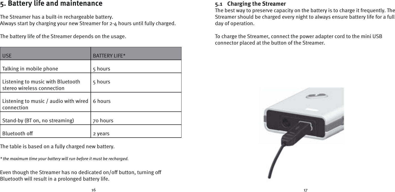 16 175. Battery life and maintenanceThe Streamer has a built-in rechargeable battery. Always start by charging your new Streamer for 2-4 hours until fully charged.The battery life of the Streamer depends on the usage.USE BATTERY LIFE*Talking in mobile phone 5 hoursListening to music with Bluetooth stereo wireless connection5 hoursListening to music / audio with wired connection6 hoursStand-by (BT on, no streaming) 70 hoursBluetooth oﬀ 2 yearsThe table is based on a fully charged new battery.* the maximum time your battery will run before it must be recharged.Even though the Streamer has no dedicated on/oﬀ  button, turning oﬀ   Bluetooth will result in a prolonged battery life.5.1 Charging the StreamerThe best way to preserve capacity on the battery is to charge it frequently. The Streamer should be charged every night to always ensure battery life for a full day of operation.To charge the Streamer, connect the power adapter cord to the mini USB  connector placed at the button of the Streamer. 