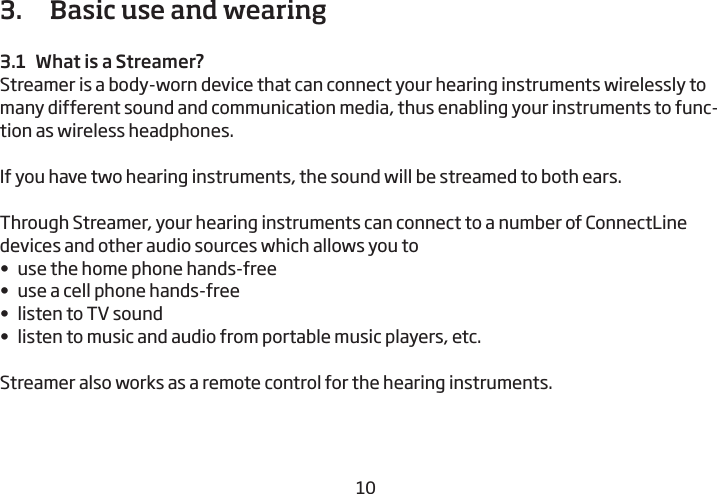 10113.   Basic use and wearing3.1  What is a Streamer?Streamer is a body-worn device that can connect your hearing instruments  wirelessly to many different sound and communication media, thus enabling your instruments to func-tion as wireless headphones.If you have two hearing instruments, the sound will be streamed to both ears.Through Streamer, your hearing instruments can connect to a number of ConnectLine devices and other audio sources which allows you to•  use the home phone hands-free•  use a cell phone hands-free•  listen to TV sound•  listen to music and audio from portable music players, etc.Streamer also works as a remote control for the  hearing instruments.  