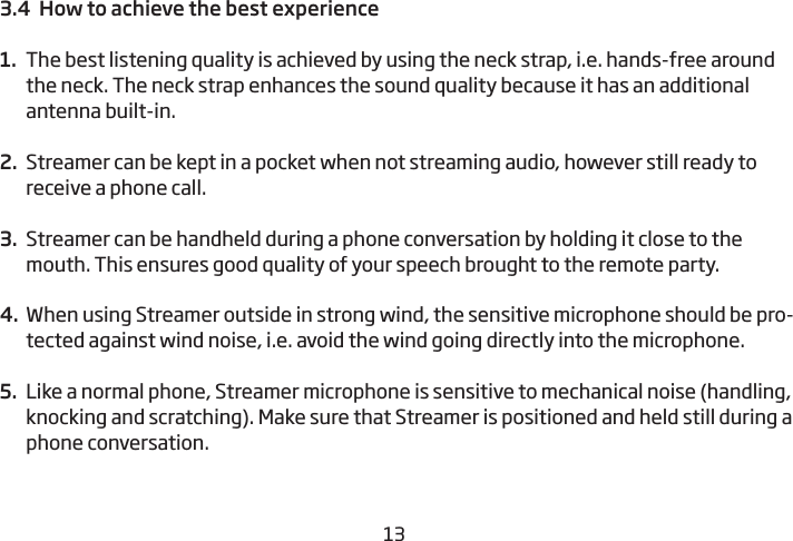 12133.4  How to achieve the best experience 1.  The best listening quality is achieved by using the neck strap, i.e. hands-free around the neck. The neck strap enhances the sound quality because it has an additional antenna built-in.  2.  Streamer can be kept in a pocket when not streaming audio, however still ready to receive a phone call. 3.  Streamer can be handheld during a phone conversation by holding it close to the mouth. This ensures good quality of your speech brought to the remote party. 4.  When using Streamer outside in strong wind, the sensitive microphone should be pro-tected against wind noise, i.e. avoid the wind going directly into the microphone. 5.  Like a normal phone, Streamer microphone is sensitive to mechanical noise (handling, knocking and scratching). Make sure that Streamer is positioned and held still during a phone  conversation. 