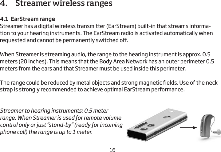 16174.   Streamer wireless ranges4.1  EarStream rangeStreamer has a digital wireless transmitter (EarStream) built-in that streams informa-tion to your hearing instruments. The EarStream radio is  activated automatically when requested and cannot be permanently switched off. When Streamer is streaming audio, the range to the hearing instrument is approx. 0.5 meters (20 inches). This means that the Body Area Network has an outer perimeter 0.5 meters from the ears and that Streamer must be used inside this perimeter.The range could be reduced by metal objects and strong magnetic fields. Use of the neck strap is strongly recommended to achieve optimal EarStream performance.  Streamer to hearing instruments: 0.5 meter range. When Streamer is used for remote volume control only or just “stand-by” (ready for incoming phone call) the range is up to 1 meter.