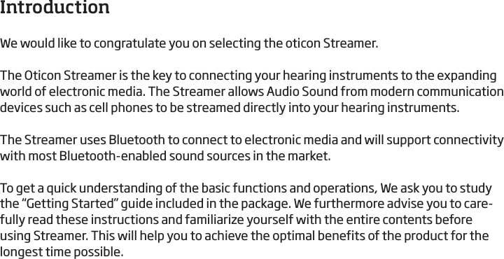 3IntroductionWe would like to congratulate you on selecting the oticon Streamer.The Oticon Streamer is the key to connecting your hearing instruments to the expanding world of electronic media. The Streamer allows Audio Sound from modern communication devices such as cell phones to be streamed directly into your hearing instruments.The Streamer uses Bluetooth to connect to electronic media and will support connectivity with most Bluetooth-enabled sound sources in the market.To get a quick understanding of the basic functions and operations, We ask you to study the “Getting Started” guide included in the package. We furthermore advise you to care-fully read these instructions and familiarize yourself with the entire contents before using Streamer. This will help you to achieve the optimal benefits of the product for the longest time possible.