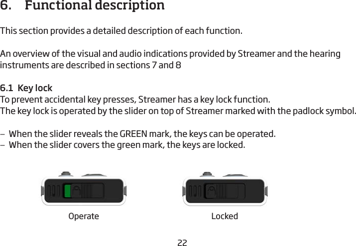 22236.   Functional description This section provides a detailed description of each function. An overview of the visual and audio indications provided by Streamer and the hearing instruments are described in sections 7 and 86.1  Key lockTo prevent accidental key presses, Streamer has a key lock function.The key lock is operated by the slider on top of Streamer marked with the padlock symbol. –When the slider reveals the GREEN mark, the keys can be operated.  –When the slider covers the green mark, the keys are locked.Operate Locked