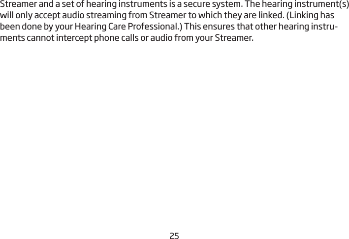 2425Streamer and a set of hearing instruments is a secure system. The  hearing instrument(s) will only accept audio streaming from Streamer to which they are linked. (Linking has been done by your Hearing Care Professional.) This ensures that other hearing instru-ments cannot intercept phone calls or audio from your Streamer.