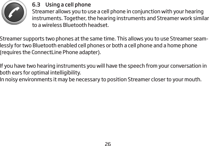 26276.3     Using a cell phone Streamer allows you to use a cell phone in conjunction with your hearing instruments. Together, the hearing instruments and Streamer work similar to a wireless Bluetooth headset. Streamer supports two phones at the same time. This allows you to use Streamer seam-lessly for two Bluetooth enabled cell phones or both a cell phone and a home phone (requires the ConnectLine Phone adapter).If you have two hearing instruments you will have the speech from your conversation in both ears for optimal intelligibility.  In noisy environments it may be necessary to position Streamer closer to your mouth.