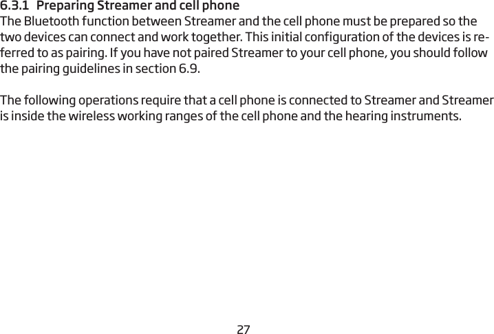 26276.3.1  Preparing Streamer and cell phoneThe Bluetooth function between Streamer and the cell phone must be prepared so the two devices can connect and work together. This initial configuration of the devices is re-ferred to as pairing. If you have not paired Streamer to your cell phone, you should  follow the pairing guidelines in section 6.9. The following operations require that a cell phone is connected to Streamer and Streamer is inside the wireless working ranges of the cell phone and the hearing instruments.