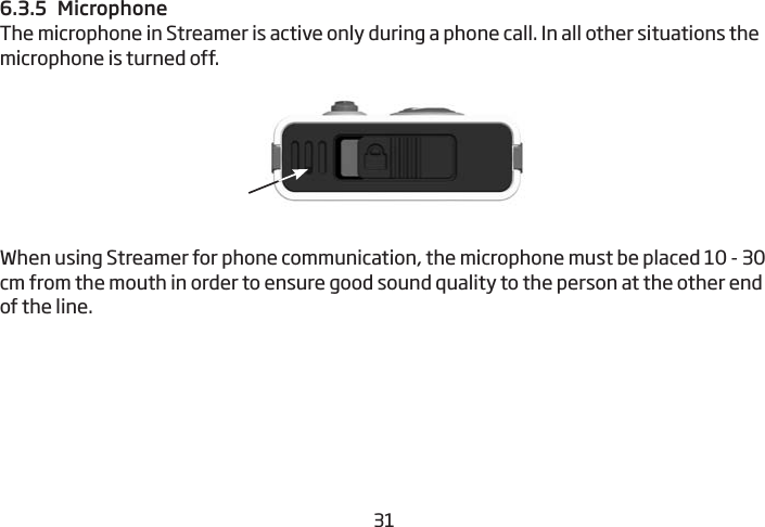 30316.3.5  MicrophoneThe microphone in Streamer is active only during a phone call. In all other situations the microphone is turned off.When using Streamer for phone communication, the microphone must be placed 10 - 30 cm from the mouth in order to ensure good sound quality to the person at the other end of the line. 