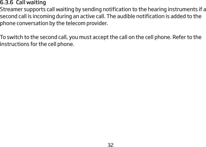 32336.3.6  Call waitingStreamer supports call waiting by sending notification to the hearing instruments if a  second call is incoming during an active call. The audible  notification is added to the phone conversation by the telecom provider.To switch to the second call, you must accept the call on the cell phone. Refer to the instructions for the cell phone.