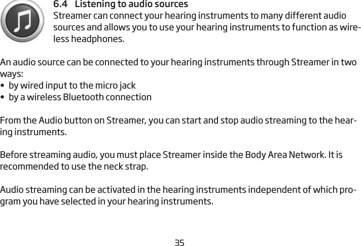 34356.4    Listening to audio sourcesStreamer can connect your hearing instruments to many  different audio sources and allows you to use your hearing  instruments to function as wire-less headphones.An audio source can be connected to your hearing instruments through Streamer in two ways:•  by wired input to the micro jack•  by a wireless Bluetooth connectionFrom the Audio button on Streamer, you can start and stop audio  streaming to the hear-ing instruments. Before streaming audio, you must place Streamer inside the Body Area Network. It is recommended to use the neck strap.Audio streaming can be activated in the hearing instruments independent of which pro-gram you have selected in your hearing instruments.