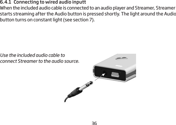 36376.4.1  Connecting to wired audio inputtWhen the included audio cable is connected to an audio player and Streamer, Streamer starts streaming after the Audio button is pressed shortly. The light around the Audio button turns on constant light (see section 7).Use the included audio cable to connect Streamer to the audio source.