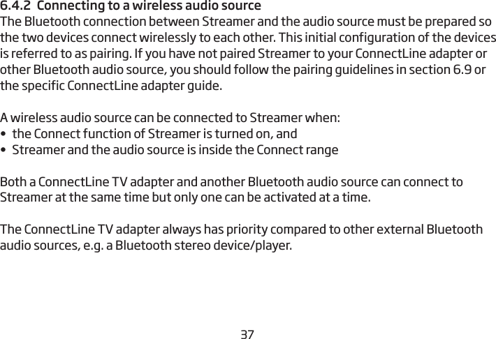 36376.4.2  Connecting to a wireless audio sourceThe Bluetooth connection between Streamer and the audio source must be prepared so the two devices connect wirelessly to each other. This initial configuration of the devices is referred to as pairing. If you have not paired Streamer to your ConnectLine adapter or other Bluetooth audio source, you should follow the pairing guidelines in section 6.9 or the specific ConnectLine adapter guide.A wireless audio source can be connected to Streamer when:•  the Connect function of Streamer is turned on, and•  Streamer and the audio source is inside the Connect rangeBoth a ConnectLine TV adapter and another Bluetooth audio source can connect to Streamer at the same time but only one can be activated at a time.The ConnectLine TV adapter always has priority compared to other external Bluetooth audio sources, e.g. a Bluetooth stereo device/player.