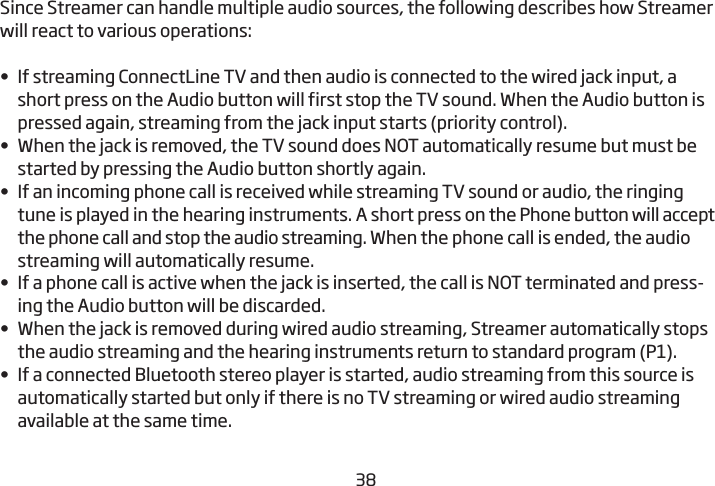 3839Since Streamer can handle multiple audio sources, the following  describes how Streamer will react to various operations:•  If streaming ConnectLine TV and then audio is connected to the wired jack input, a short press on the Audio button will first stop the TV sound. When the Audio button is pressed again, streaming from the jack input starts (priority control). •  When the jack is removed, the TV sound does NOT automatically resume but must be started by pressing the Audio button shortly again.•  If an incoming phone call is received while streaming TV sound or audio, the ringing tune is played in the hearing instruments. A short press on the Phone button will accept the phone call and stop the audio streaming. When the phone call is ended, the audio streaming will automatically resume.•  If a phone call is active when the jack is inserted, the call is NOT terminated and press-ing the Audio button will be discarded.•  When the jack is removed during wired audio streaming, Streamer automatically stops the audio streaming and the hearing instruments return to standard program (P1).•  If a connected Bluetooth stereo player is started, audio streaming from this source is automatically started but only if there is no TV streaming or wired audio streaming available at the same time.