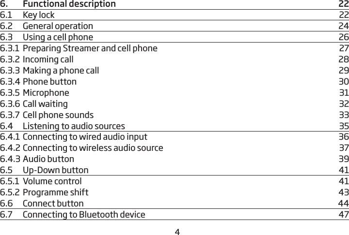 456.   Functional description   226.1  Key lock  226.2  General operation  246.3    Using a cell phone   266.3.1  Preparing Streamer and cell phone  276.3.2  Incoming call  286.3.3  Making a phone call   296.3.4 Phone button  306.3.5  Microphone  316.3.6 Call waiting  326.3.7  Cell phone sounds  336.4    Listening to audio sources  356.4.1  Connecting to wired audio input  366.4.2 Connecting to wireless audio source  376.4.3 Audio button  396.5  Up-Down button  416.5.1  Volume control  416.5.2  Programme shift  436.6  Connect button  446.7  Connecting to Bluetooth device  47