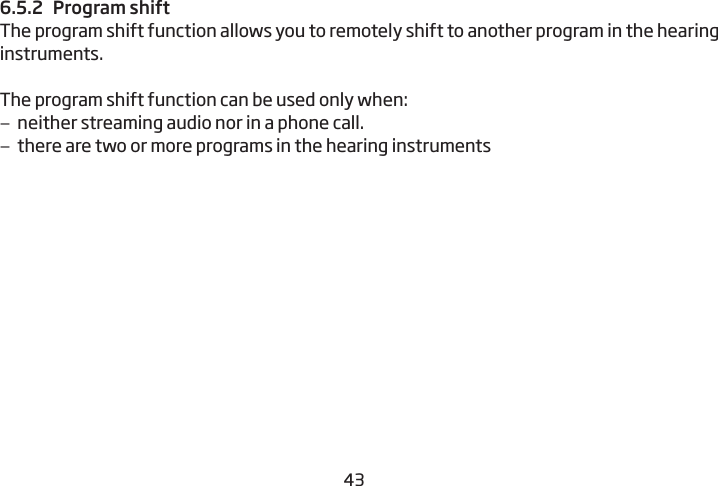 42436.5.2  Program shiftThe program shift function allows you to remotely shift to another  program in the hearing instruments.The program shift function can be used only when: –neither streaming audio nor in a phone call. –there are two or more programs in the hearing instruments 