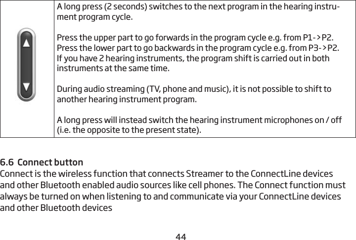 4445A long press (2 seconds) switches to the next program in the hearing instru-ment program cycle.Press the upper part to go forwards in the program cycle e.g. from P1-&gt;P2.Press the lower part to go backwards in the program cycle e.g. from P3-&gt;P2.If you have 2 hearing instruments, the program shift is  carried out in both instruments at the same time. During audio streaming (TV, phone and music), it is not possible to shift to another hearing instrument program. A long press will instead switch the hearing instrument microphones on / off (i.e. the opposite to the present state).6.6  Connect buttonConnect is the wireless function that connects Streamer to the ConnectLine devices and other Bluetooth enabled audio sources like cell phones. The Connect function must always be turned on when listening to and communicate via your ConnectLine devices and other Bluetooth devices