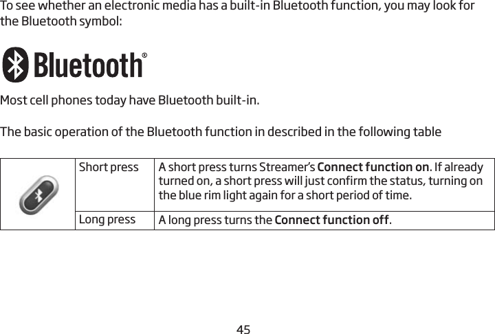 4445To see whether an electronic media has a built-in Bluetooth function, you may look for the Bluetooth symbol: Most cell phones today have Bluetooth built-in.  The basic operation of the Bluetooth function in described in the following table Short press A short press turns Streamer’s Connect function on. If already turned on, a short press will just confirm the status, turning on the blue rim light again for a short period of time.Long press A long press turns the Connect function off.