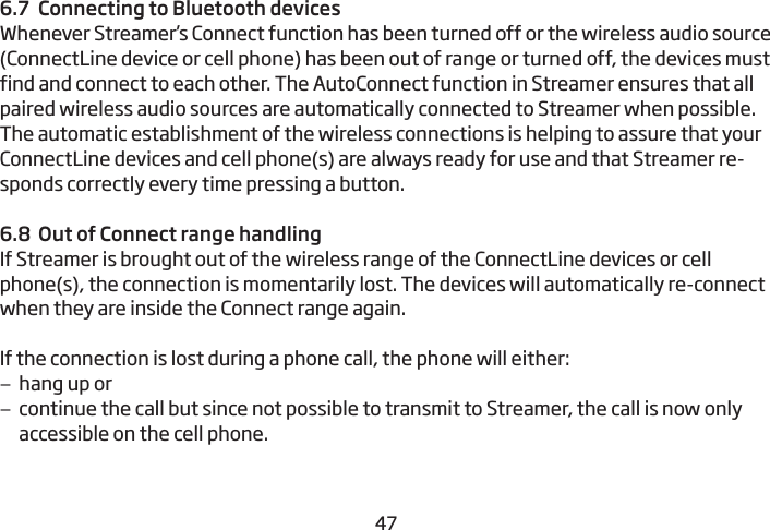 46476.7  Connecting to Bluetooth devicesWhenever Streamer’s Connect function has been turned off or the wireless audio source (ConnectLine device or cell phone) has been out of range or turned off, the devices must find and connect to each other. The AutoConnect function in Streamer ensures that all paired wireless audio sources are automatically connected to Streamer when possible. The automatic establishment of the wireless connections is helping to assure that your ConnectLine devices and cell phone(s) are always ready for use and that Streamer re-sponds correctly every time pressing a button. 6.8  Out of Connect range handlingIf Streamer is brought out of the wireless range of the ConnectLine devices or cell phone(s), the connection is momentarily lost. The devices will automatically re-connect when they are inside the Connect range again.If the connection is lost during a phone call, the phone will either: –hang up or –continue the call but since not possible to transmit to Streamer, the call is now only  accessible on the cell phone. 