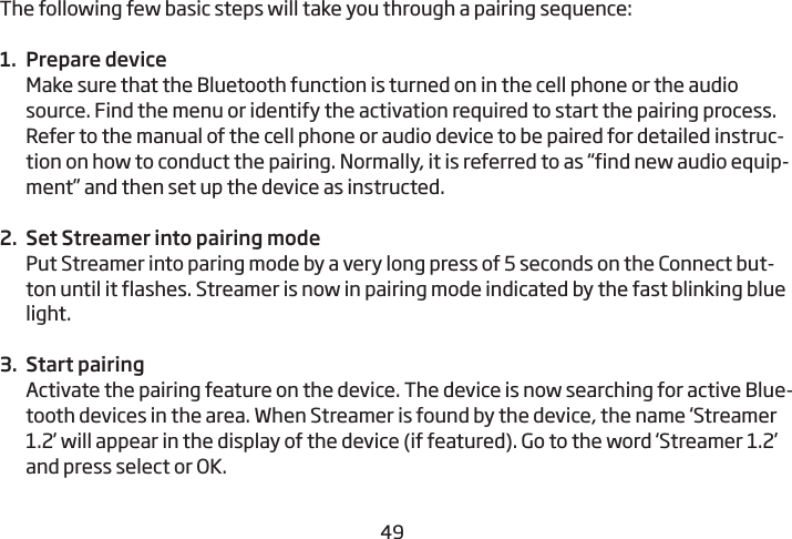 4849The following few basic steps will take you through a pairing sequence: 1.  Prepare deviceMake sure that the Bluetooth function is turned on in the cell phone or the audio source. Find the menu or identify the activation required to start the pairing process. Refer to the manual of the cell phone or audio device to be paired for detailed instruc-tion on how to conduct the pairing. Normally, it is referred to as “find new audio equip-ment” and then set up the device as instructed.2.  Set Streamer into pairing modePut Streamer into paring mode by a very long press of 5 seconds on the Connect but-ton until it flashes. Streamer is now in pairing mode indicated by the fast blinking blue light.3.  Start pairing Activate the pairing feature on the device. The device is now searching for active Blue-tooth devices in the area. When Streamer is found by the device, the name ‘Streamer 1.2’ will appear in the display of the device (if featured). Go to the word ‘Streamer 1.2’ and press select or OK.