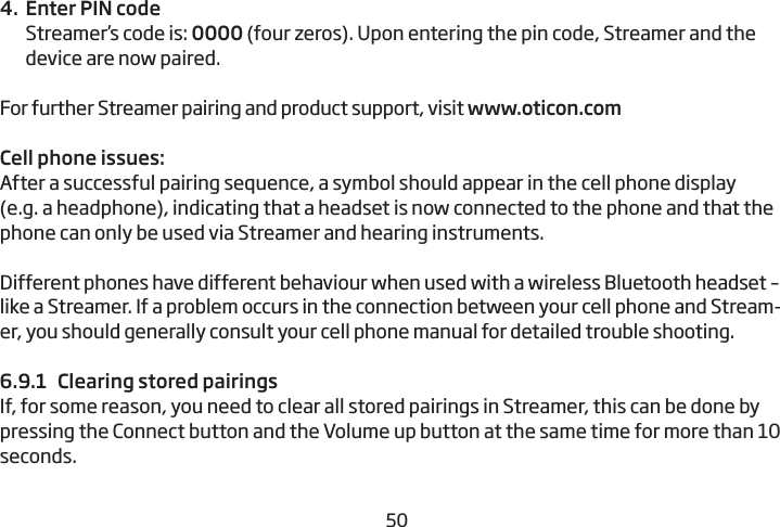 50514.  Enter PIN codeStreamer’s code is: 0000 (four zeros). Upon entering the pin code, Streamer and the device are now paired. For further Streamer pairing and product support, visit www.oticon.comCell phone issues:After a successful pairing sequence, a symbol should appear in the  cell phone display (e.g. a headphone), indicating that a headset is now  connected to the phone and that the phone can only be used via Streamer and  hearing instruments. Different phones have different behaviour when used with a wireless Bluetooth headset – like a Streamer. If a problem occurs in the connection between your cell phone and Stream-er, you should generally consult your cell phone manual for detailed trouble shooting. 6.9.1  Clearing stored pairingsIf, for some reason, you need to clear all stored pairings in Streamer, this can be done by pressing the Connect button and the Volume up  button at the same time for more than 10 seconds.