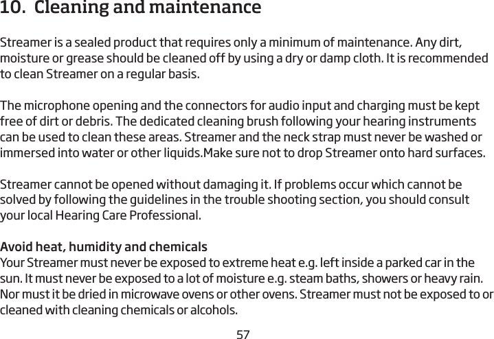 565710.  Cleaning and maintenance Streamer is a sealed product that requires only a minimum of maintenance. Any dirt, moisture or grease should be cleaned off by using a dry or damp cloth. It is recommended to clean Streamer on a regular basis.The microphone opening and the connectors for audio input and charging must be kept free of dirt or debris. The dedicated cleaning brush following your  hearing instruments can be used to clean these areas. Streamer and the neck strap must never be washed or immersed into water or other liquids.Make sure not to drop Streamer onto hard surfaces.Streamer cannot be opened without damaging it. If problems occur which cannot be solved by following the guidelines in the trouble shooting section, you should consult your local Hearing Care Professional.Avoid heat, humidity and chemicalsYour Streamer must never be exposed to extreme heat e.g. left inside a parked car in the sun. It must never be exposed to a lot of moisture e.g. steam baths, showers or heavy rain. Nor must it be dried in microwave ovens or other ovens. Streamer must not be exposed to or cleaned with cleaning chemicals or alcohols.