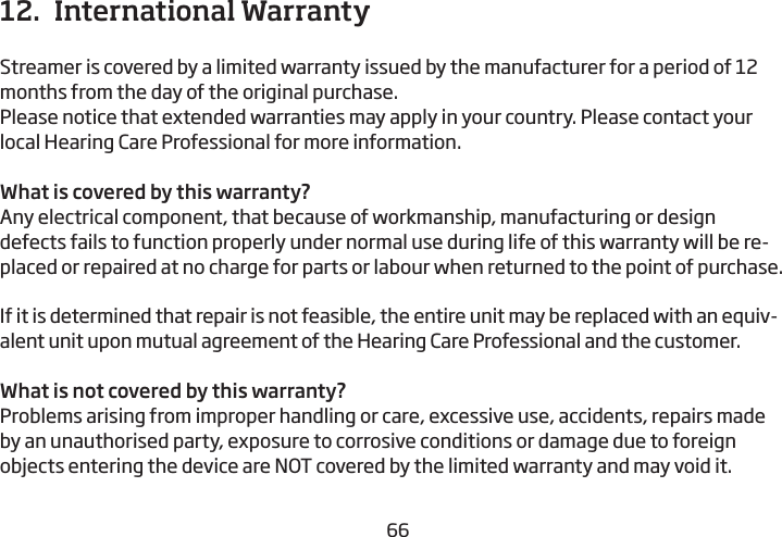 666712.  International WarrantyStreamer is covered by a limited warranty issued by the manufacturer for a period of 12 months from the day of the original purchase. Please notice that extended warranties may apply in your country. Please  contact your local Hearing Care Professional for more information.What is covered by this warranty?Any electrical component, that because of workmanship, manufacturing or design defects fails to function properly under normal use during life of this warranty will be re-placed or repaired at no charge for parts or labour when returned to the point of purchase.If it is determined that repair is not feasible, the entire unit may be replaced with an equiv-alent unit upon mutual agreement of the Hearing Care Professional and the customer.What is not covered by this warranty? Problems arising from improper handling or care, excessive use, accidents, repairs made by an unauthorised party, exposure to corrosive conditions or damage due to foreign objects entering the device are NOT covered by the limited warranty and may void it.